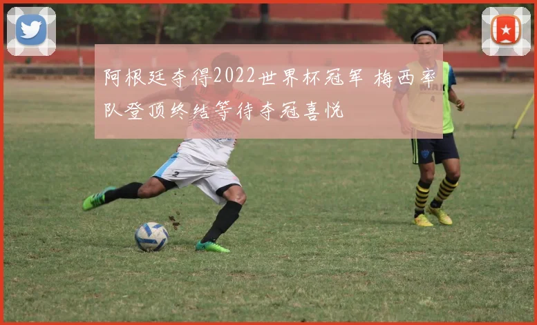 阿根廷夺得2022世界杯冠军 梅西率队登顶终结等待夺冠喜悦