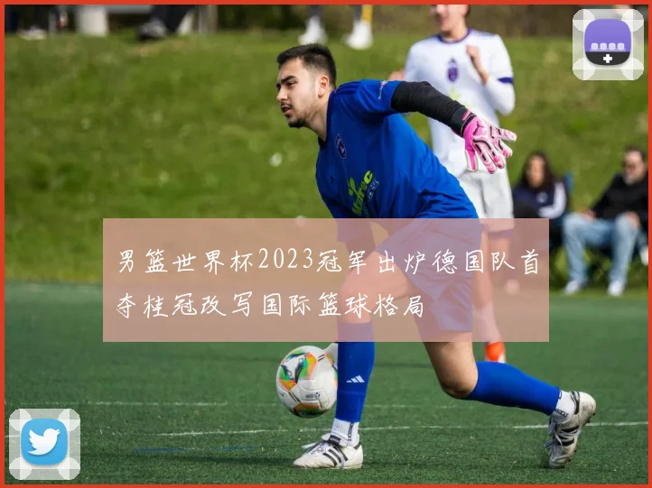 男篮世界杯2023冠军出炉德国队首夺桂冠改写国际篮球格局