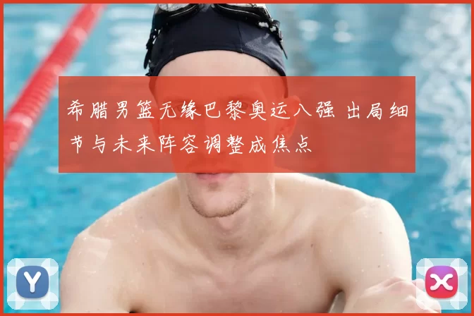 希腊男篮无缘巴黎奥运八强 出局细节与未来阵容调整成焦点