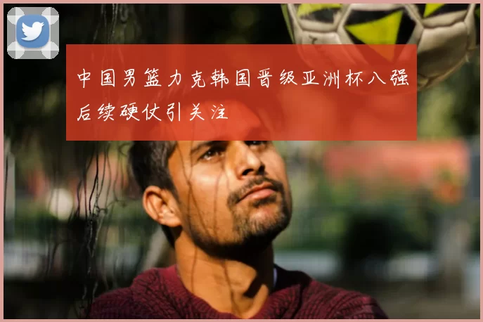 中国男篮力克韩国晋级亚洲杯八强后续硬仗引关注