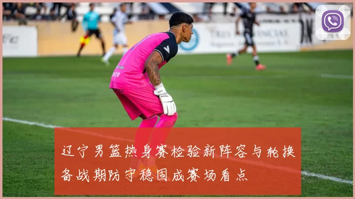 辽宁男篮热身赛检验新阵容与轮换备战期防守稳固成赛场看点