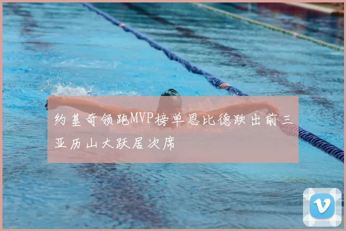 约基奇领跑MVP榜单恩比德跌出前三亚历山大跃居次席