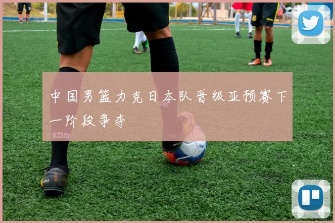 中国男篮力克日本队晋级亚预赛下一阶段争夺