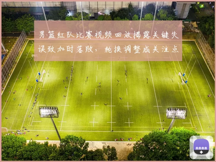 男篮红队比赛视频回放揭露关键失误致加时落败，轮换调整成关注点