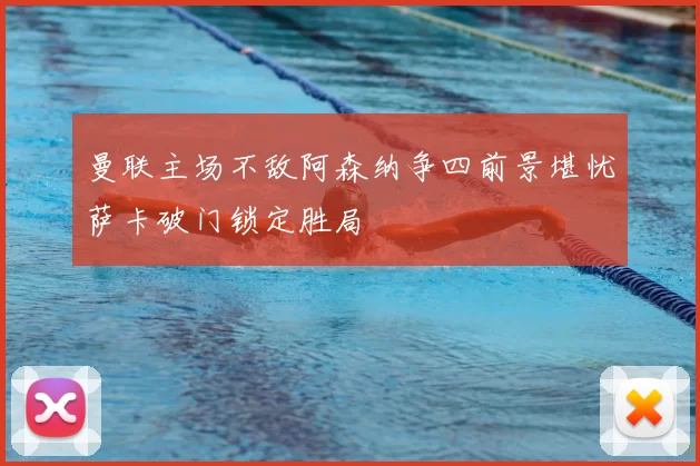 曼联主场不敌阿森纳争四前景堪忧萨卡破门锁定胜局