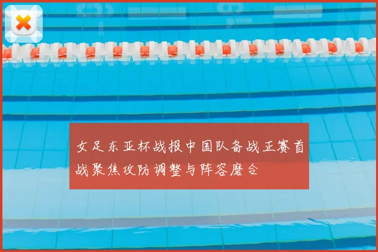 女足东亚杯战报中国队备战正赛首战聚焦攻防调整与阵容磨合