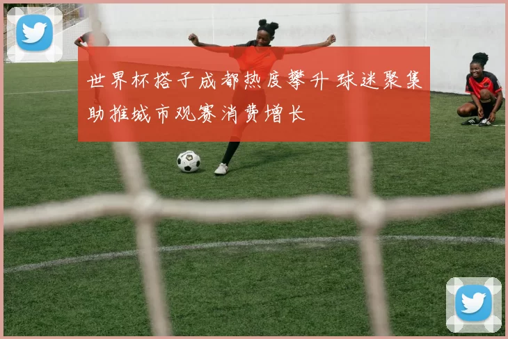 世界杯搭子成都热度攀升 球迷聚集助推城市观赛消费增长