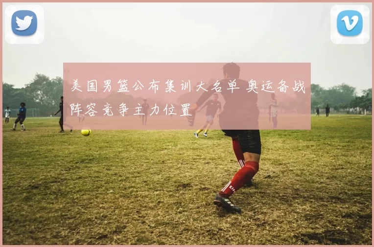 美国男篮公布集训大名单 奥运备战阵容竞争主力位置