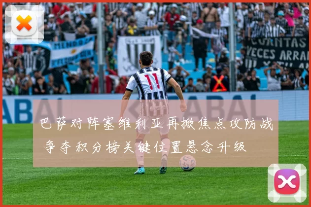 巴萨对阵塞维利亚再掀焦点攻防战 争夺积分榜关键位置悬念升级