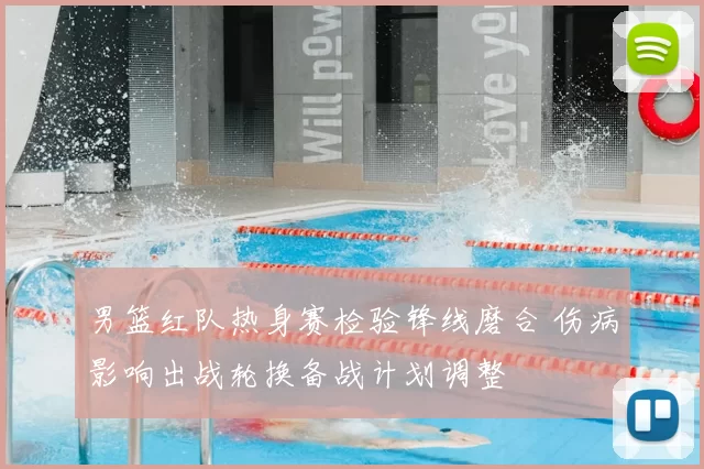 男篮红队热身赛检验锋线磨合 伤病影响出战轮换备战计划调整