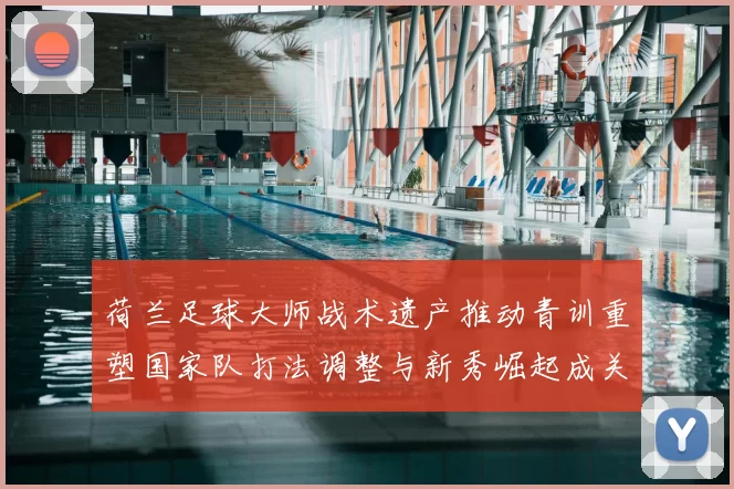 荷兰足球大师战术遗产推动青训重塑国家队打法调整与新秀崛起成关注点