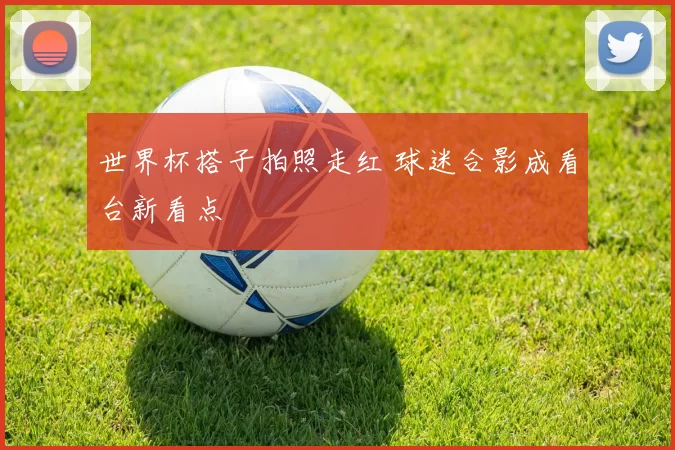 世界杯搭子拍照走红 球迷合影成看台新看点