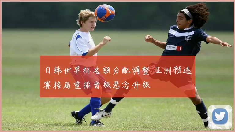 日韩世界杯名额分配调整 亚洲预选赛格局重排晋级悬念升级