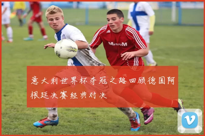 意大利世界杯夺冠之路回顾德国阿根廷决赛经典对决
