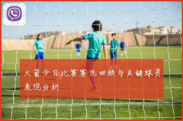 火箭今日比赛赛况回顾与关键球员表现分析