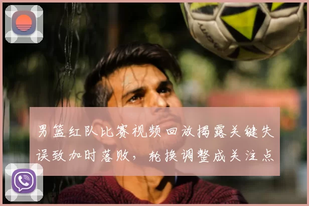 男篮红队比赛视频回放揭露关键失误致加时落败，轮换调整成关注点