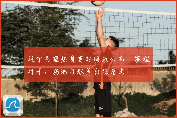 辽宁男篮热身赛时间表公布：赛程对手、场地与球员出场看点