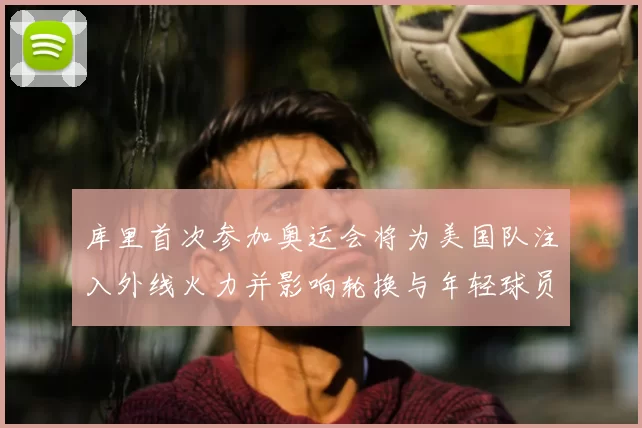 库里首次参加奥运会将为美国队注入外线火力并影响轮换与年轻球员成长