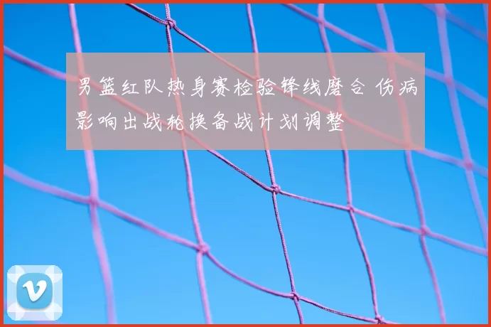 男篮红队热身赛检验锋线磨合 伤病影响出战轮换备战计划调整