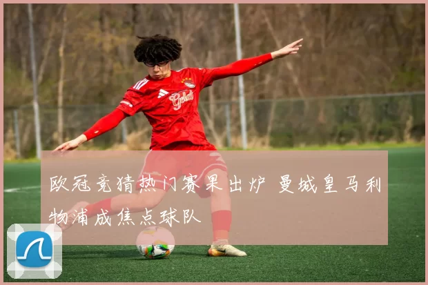 欧冠竞猜热门赛果出炉 曼城皇马利物浦成焦点球队
