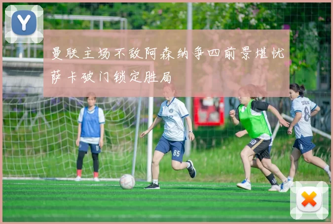 曼联主场不敌阿森纳争四前景堪忧萨卡破门锁定胜局