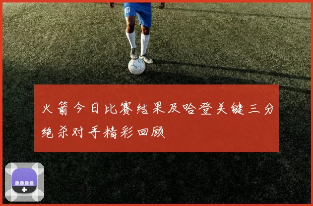 火箭今日比赛结果及哈登关键三分绝杀对手精彩回顾