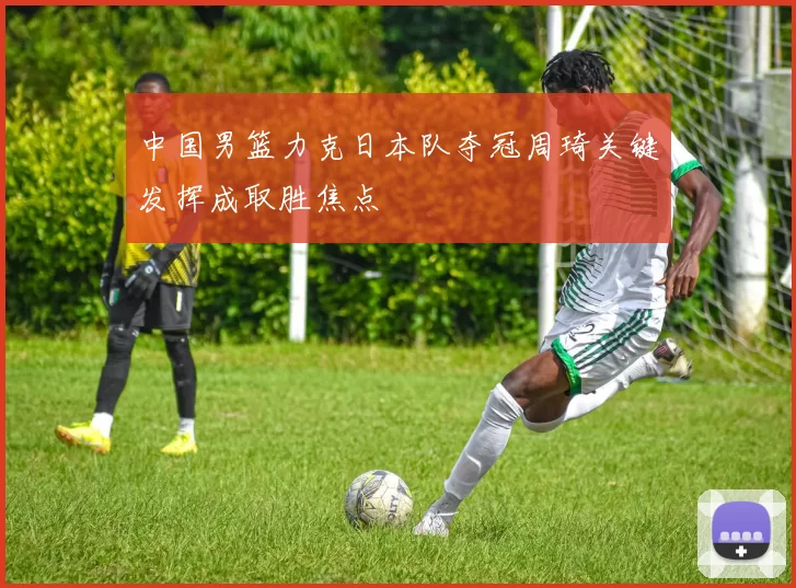 中国男篮力克日本队夺冠周琦关键发挥成取胜焦点