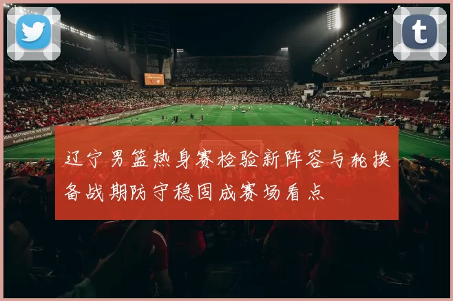 辽宁男篮热身赛检验新阵容与轮换备战期防守稳固成赛场看点