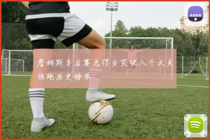 詹姆斯季后赛总得分突破八千大关领跑历史榜单