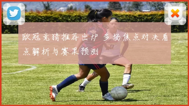 欧冠竞猜推荐出炉 多场焦点对决看点解析与赛果预测